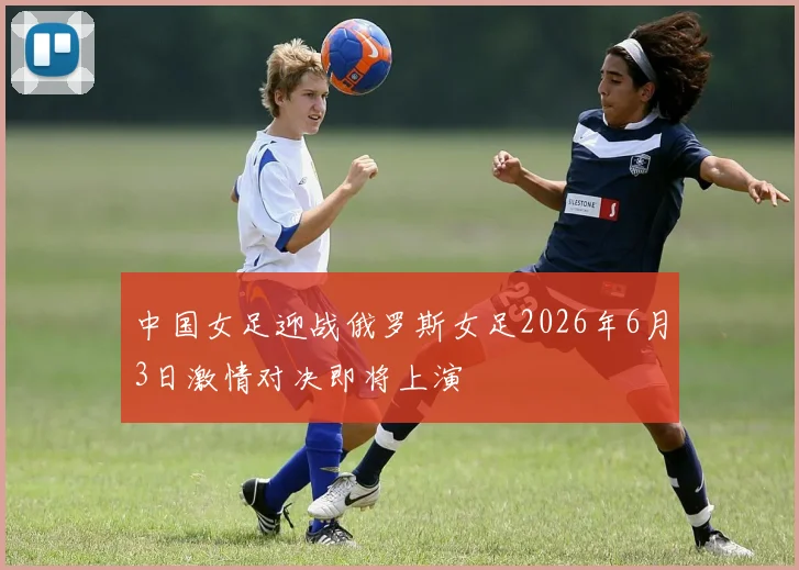 中国女足迎战俄罗斯女足2026年6月3日激情对决即将上演