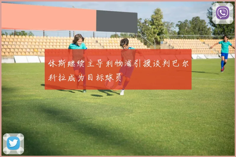 休斯继续主导利物浦引援谈判巴尔科拉成为目标球员