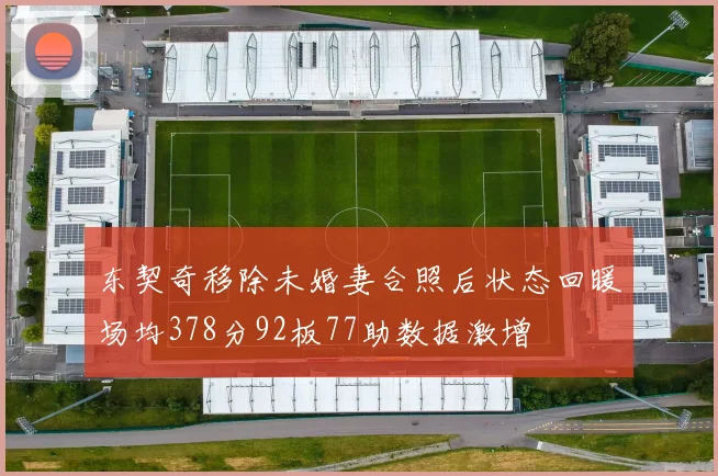 东契奇移除未婚妻合照后状态回暖场均378分92板77助数据激增