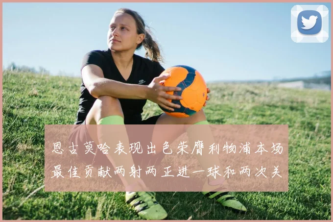恩古莫哈表现出色荣膺利物浦本场最佳贡献两射两正进一球和两次关键传球