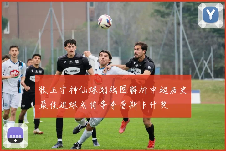 张玉宁神仙球划线图解析中超历史最佳进球或将争夺普斯卡什奖