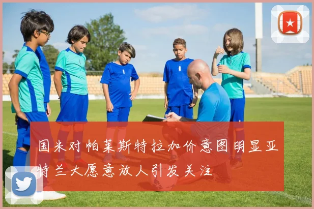 国米对帕莱斯特拉加价意图明显亚特兰大愿意放人引发关注