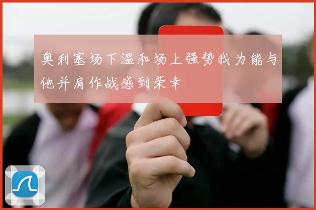 奥利塞场下温和场上强势我为能与他并肩作战感到荣幸