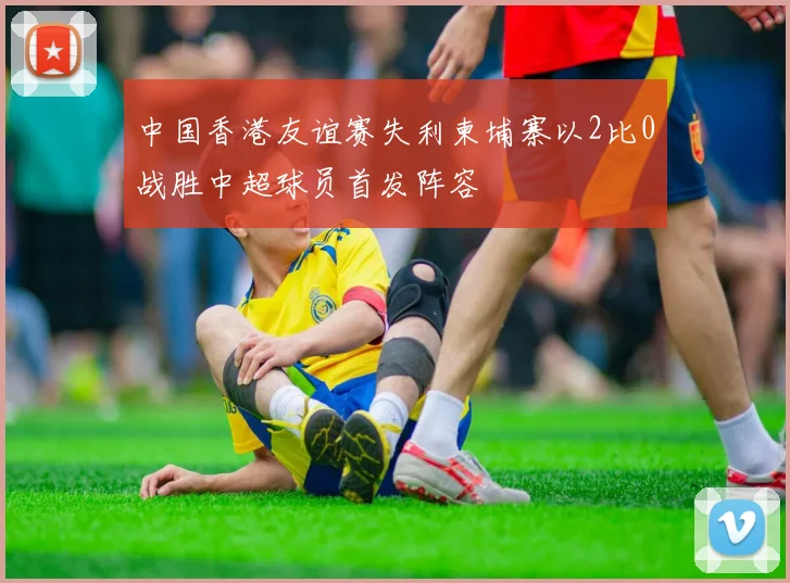 中国香港友谊赛失利柬埔寨以2比0战胜中超球员首发阵容