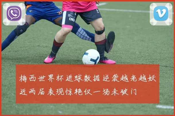 梅西世界杯进球数据逆袭越老越妖近两届表现惊艳仅一场未破门