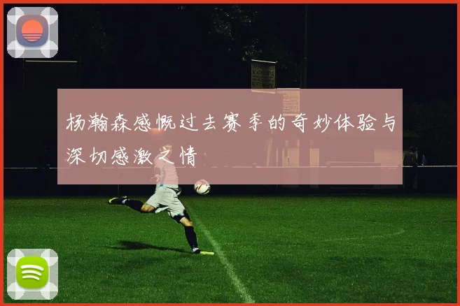 杨瀚森感慨过去赛季的奇妙体验与深切感激之情