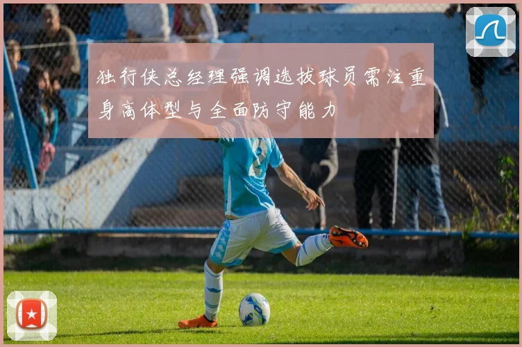 独行侠总经理强调选拔球员需注重身高体型与全面防守能力