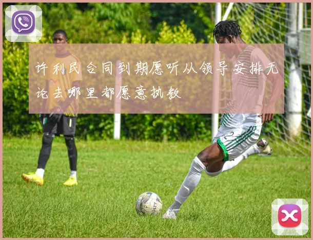 许利民合同到期愿听从领导安排无论去哪里都愿意执教