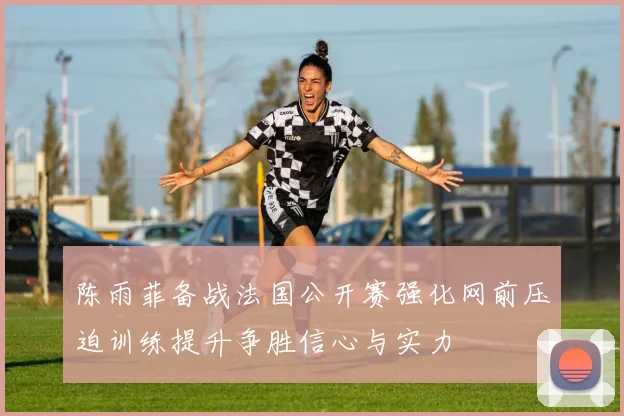 陈雨菲备战法国公开赛强化网前压迫训练提升争胜信心与实力